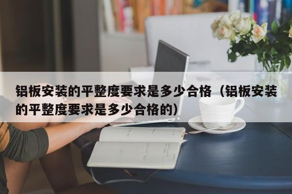 铝板安装的平整度要求是多少合格（铝板安装的平整度要求是多少合格的）