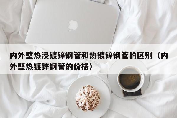 内外壁热浸镀锌钢管和热镀锌钢管的区别（内外壁热镀锌钢管的价格）