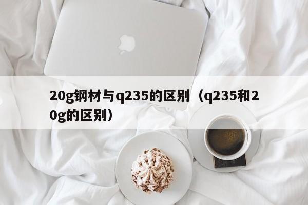 20g钢材与q235的区别（q235和20g的区别）