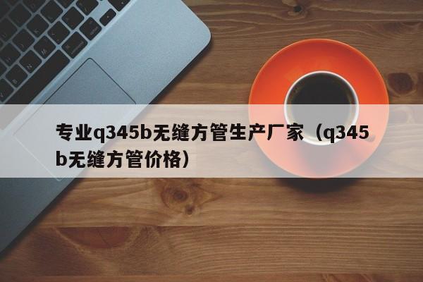 专业q345b无缝方管生产厂家（q345b无缝方管价格）