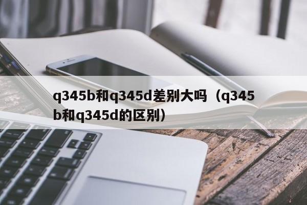 q345b和q345d差别大吗（q345b和q345d的区别）