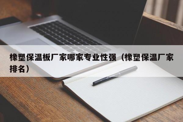 橡塑保温板厂家哪家专业性强（橡塑保温厂家排名）